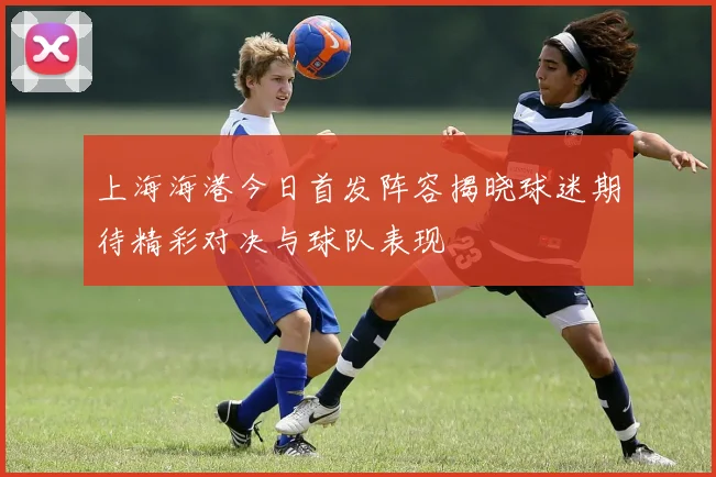 上海海港今日首发阵容揭晓球迷期待精彩对决与球队表现