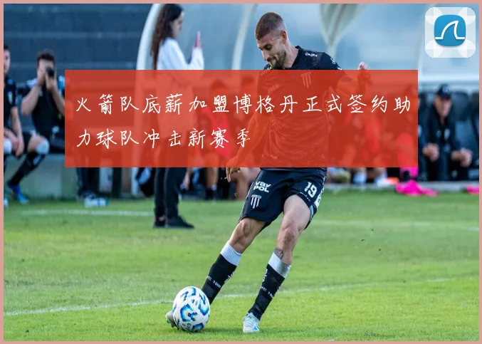 火箭队底薪加盟博格丹正式签约助力球队冲击新赛季