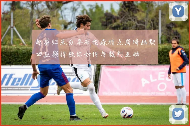赵睿归来分享布伦森特点周琦幽默回应期待教你如何与裁判互动