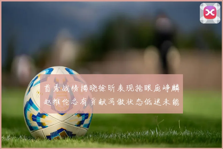 首秀战绩揭晓徐昕表现抢眼庞峥麟赵维伦各有贡献冯傲状态低迷未能得分