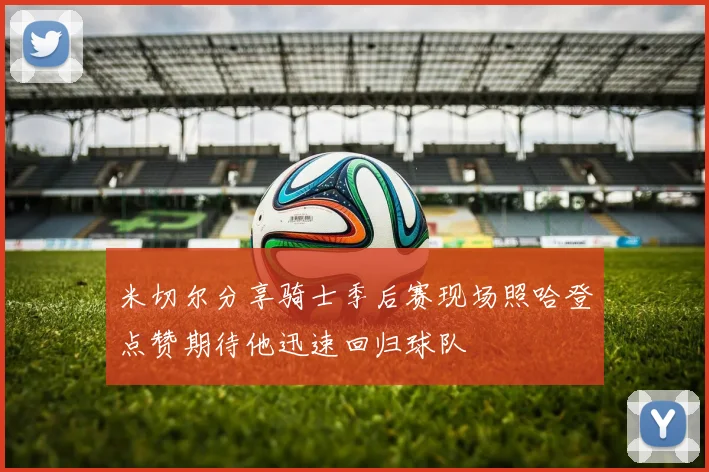 米切尔分享骑士季后赛现场照哈登点赞期待他迅速回归球队