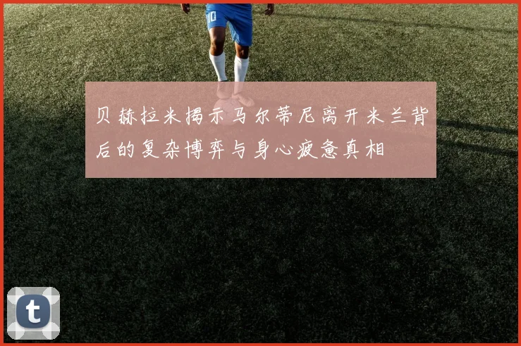 贝赫拉米揭示马尔蒂尼离开米兰背后的复杂博弈与身心疲惫真相