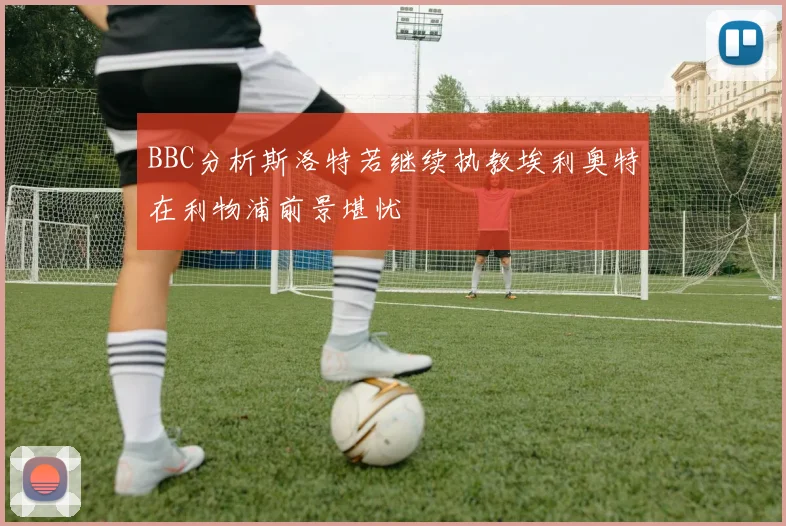 BBC分析斯洛特若继续执教埃利奥特在利物浦前景堪忧
