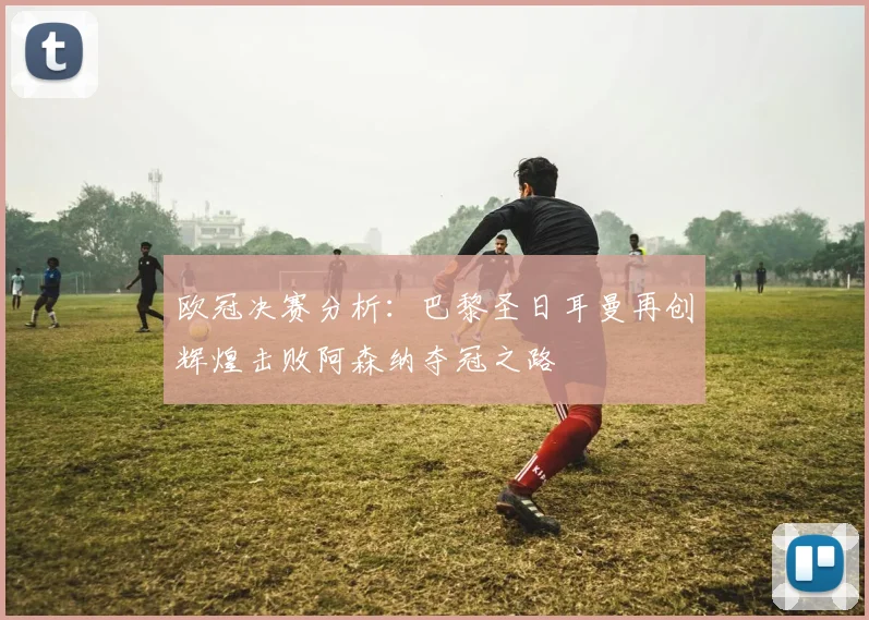 欧冠决赛分析：巴黎圣日耳曼再创辉煌击败阿森纳夺冠之路