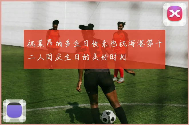 祝莱昂纳多生日快乐也祝海港第十二人同庆生日的美好时刻
